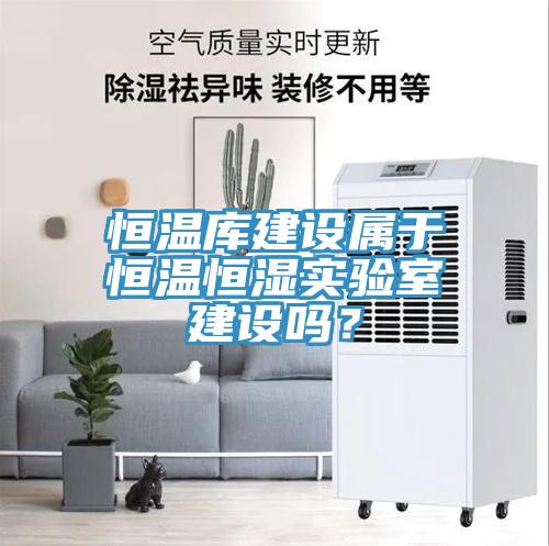 恒溫庫建設(shè)屬于恒溫恒濕實驗室建設(shè)嗎？